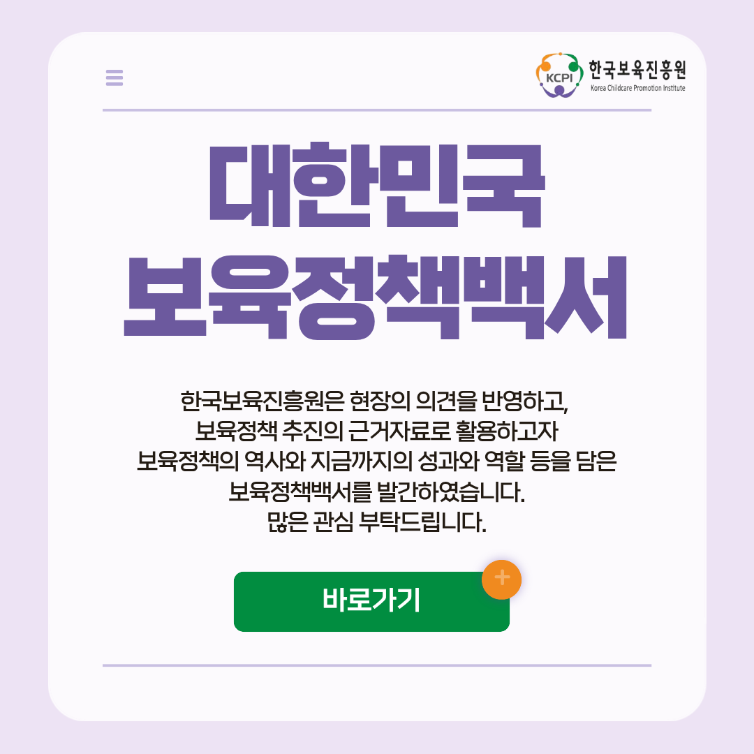 대한민국 보육정책백서
한국보육진흥원은 현장의 의견을 반영하고,
보육정책 추진의 근거자료로 활용하고자
보육정책의 역사와 지금까지의 성과와 역할 등을 담은
보육정책백서를 발간하였습니다.
많은 관심 부탁드립니다.
바로가기